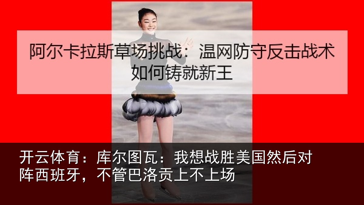 开云体育:库尔图瓦:我想战胜美国然后对阵西班牙,不管巴洛贡上不上场