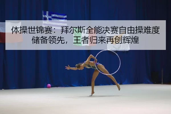 体操世锦赛：拜尔斯全能决赛自由操难度储备领先，王者归来再创辉煌