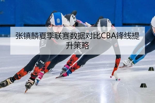 张镇麟夏季联赛数据对比CBA锋线提升策略