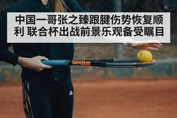 中国一哥张之臻跟腱伤势恢复顺利 联合杯出战前景乐观备受瞩目