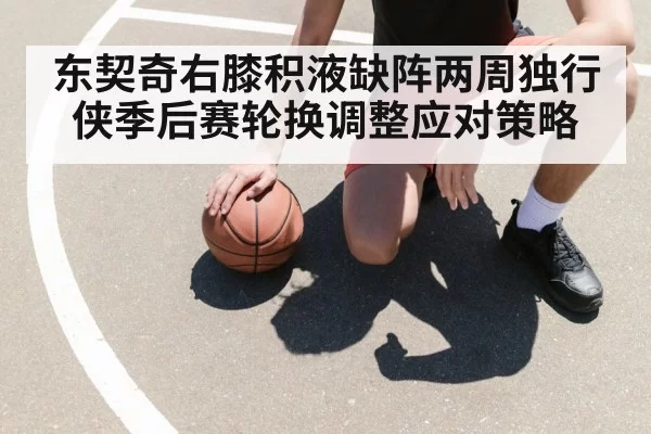 东契奇右膝积液缺阵两周独行侠季后赛轮换调整应对策略
